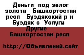 Деньги, под залог золота - Башкортостан респ., Буздякский р-н, Буздяк с. Услуги » Другие   . Башкортостан респ.